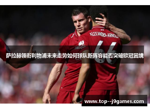 萨拉赫领衔利物浦未来走势如何球队新阵容能否突破欧冠困境