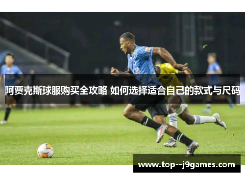 阿贾克斯球服购买全攻略 如何选择适合自己的款式与尺码 阿贾克斯球服购买全攻略 如何选择适合自己的款式与尺码