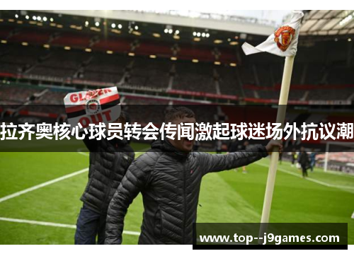 拉齐奥核心球员转会传闻激起球迷场外抗议潮